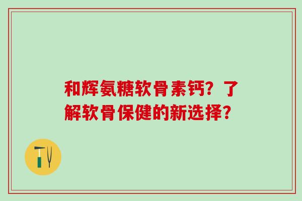 和辉氨糖软骨素钙？了解软骨保健的新选择？-第1张图片-氨糖科普网