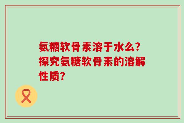 氨糖软骨素溶于水么?探究氨糖软骨素的溶解性质?-第1张图片-氨糖科普网 氨糖软骨素溶于水么?探究氨糖软骨素的溶解性质?-第1张图片-氨糖科普网