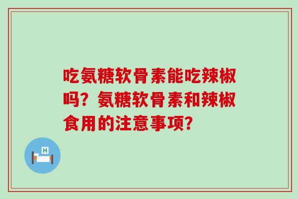 吃氨糖软骨素能吃辣椒吗？氨糖软骨素和辣椒食用的注意事项？-第1张图片-氨糖科普网
