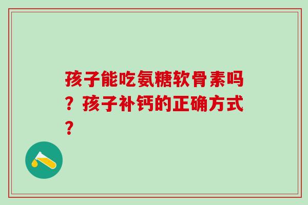 孩子能吃氨糖软骨素吗？孩子补钙的正确方式？-第1张图片-氨糖科普网
