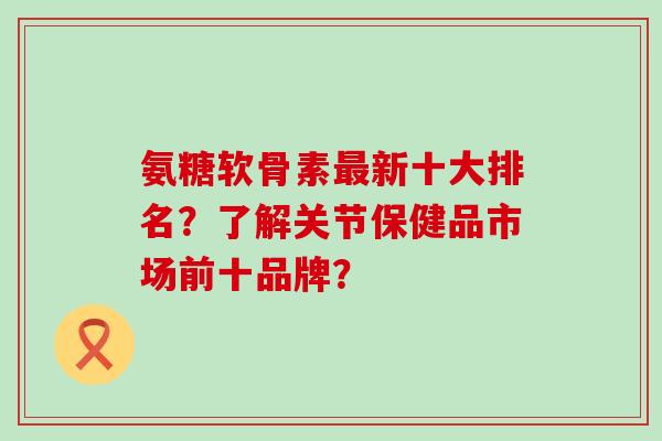 氨糖软骨素最新十大排名？了解关节保健品市场前十品牌？-第1张图片-氨糖科普网
