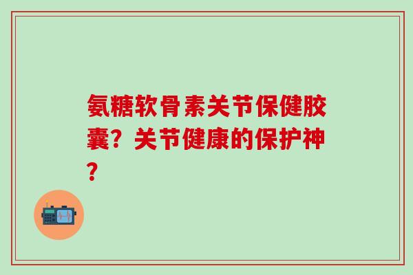 氨糖软骨素关节保健胶囊?关节健康的保护神?-第1张图片-氨糖科普网 氨糖软骨素关节保健胶囊?关节健康的保护神?-第1张图片-氨糖科普网
