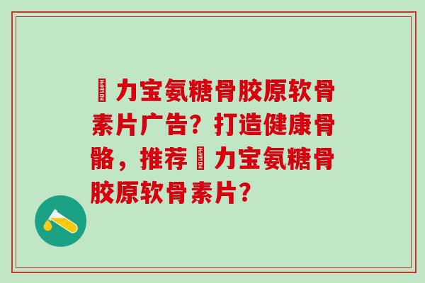 傦力宝氨糖骨胶原软骨素片广告?打造健康骨骼,推荐傦力宝氨糖骨胶原软骨素片?-第1张图片-氨糖科普网 傦力宝氨糖骨胶原软骨素片广告?打造健康骨骼,推荐傦力宝氨糖骨胶原软骨素片?-第1张图片-氨糖科普网
