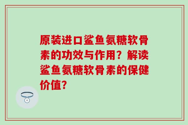 原装进口鲨鱼氨糖软骨素的功效与作用？解读鲨鱼氨糖软骨素的保健价值？-第1张图片-氨糖科普网