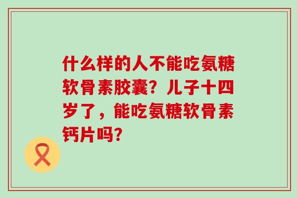 什么样的人不能吃氨糖软骨素胶囊?儿子十四岁了,能吃氨糖软骨素钙片吗?-第1张图片-氨糖科普网 什么样的人不能吃氨糖软骨素胶囊?儿子十四岁了,能吃氨糖软骨素钙片吗?-第1张图片-氨糖科普网