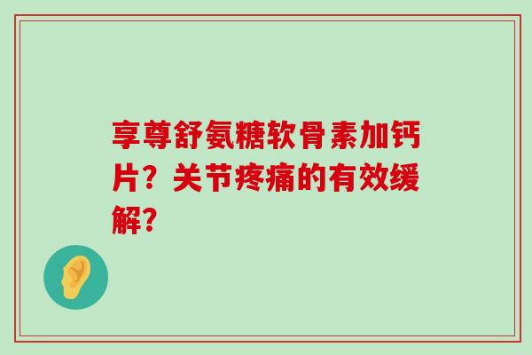 享尊舒氨糖软骨素加钙片？关节疼痛的有效缓解？-第1张图片-氨糖科普网