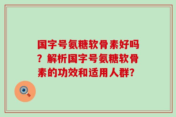 国字号氨糖软骨素好吗？解析国字号氨糖软骨素的功效和适用人群？-第1张图片-氨糖科普网