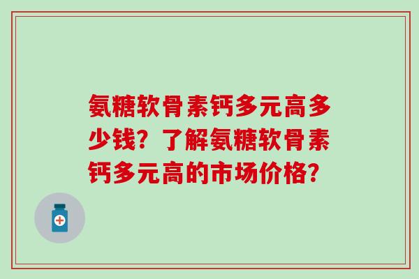 氨糖软骨素钙多元高多少钱？了解氨糖软骨素钙多元高的市场价格？-第1张图片-氨糖科普网