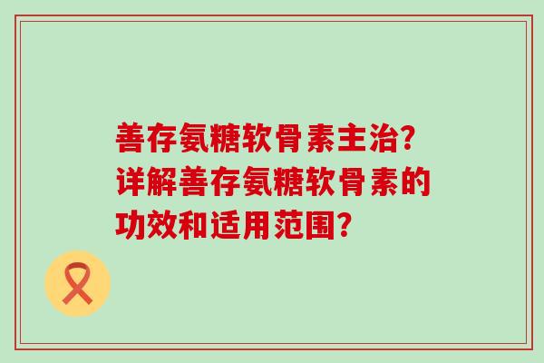 善存氨糖软骨素主治?详解善存氨糖软骨素的功效和适用范围?-第1张图片-氨糖科普网 善存氨糖软骨素主治?详解善存氨糖软骨素的功效和适用范围?-第1张图片-氨糖科普网