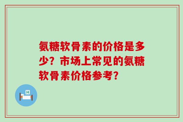 氨糖软骨素的价格是多少?市场上常见的氨糖软骨素价格参考?-第1张图片-氨糖科普网 氨糖软骨素的价格是多少?市场上常见的氨糖软骨素价格参考?-第1张图片-氨糖科普网