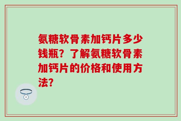 氨糖软骨素加钙片多少钱瓶？了解氨糖软骨素加钙片的价格和使用方法？-第1张图片-氨糖科普网