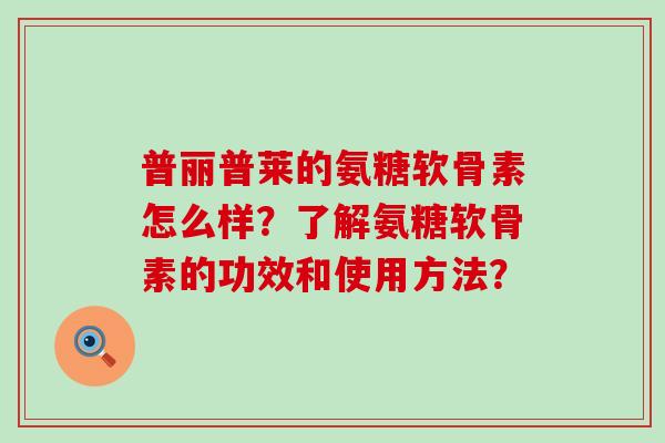 普丽普莱的氨糖软骨素怎么样？了解氨糖软骨素的功效和使用方法？-第1张图片-氨糖科普网