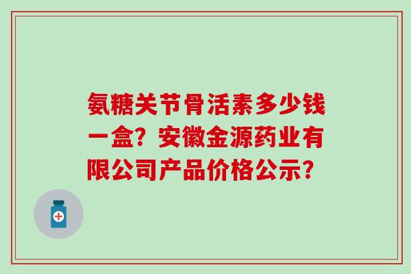氨糖关节骨活素多少钱一盒？安徽金源药业有限公司产品价格公示？-第1张图片-氨糖科普网