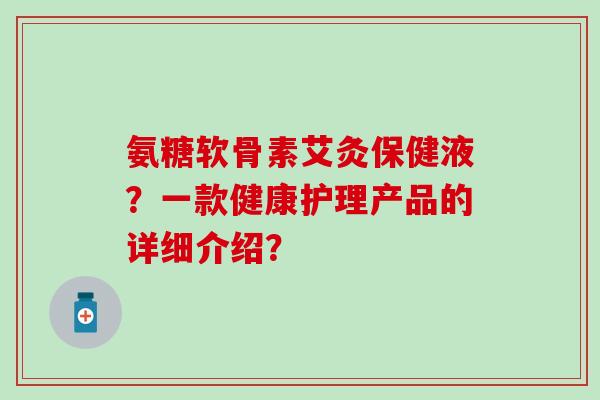 氨糖软骨素艾灸保健液?一款健康护理产品的详细介绍?-第1张图片-氨糖科普网 氨糖软骨素艾灸保健液?一款健康护理产品的详细介绍?-第1张图片-氨糖科普网