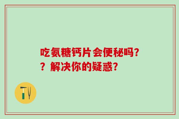 吃氨糖钙片会便秘吗？？解决你的疑惑？-第1张图片-氨糖科普网