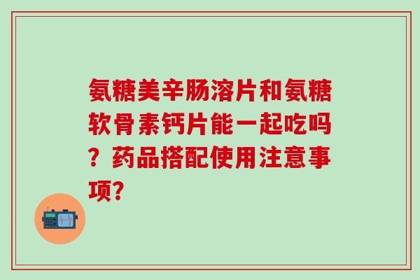 氨糖美辛肠溶片和氨糖软骨素钙片能一起吃吗？药品搭配使用注意事项？-第1张图片-氨糖科普网