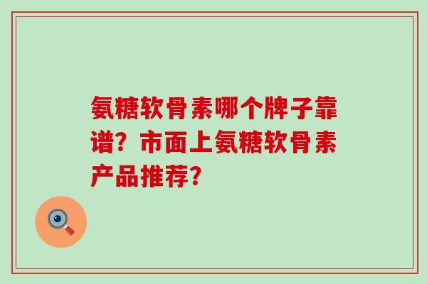 氨糖软骨素哪个牌子靠谱?市面上氨糖软骨素产品推荐?-第1张图片-氨糖科普网 氨糖软骨素哪个牌子靠谱?市面上氨糖软骨素产品推荐?-第1张图片-氨糖科普网