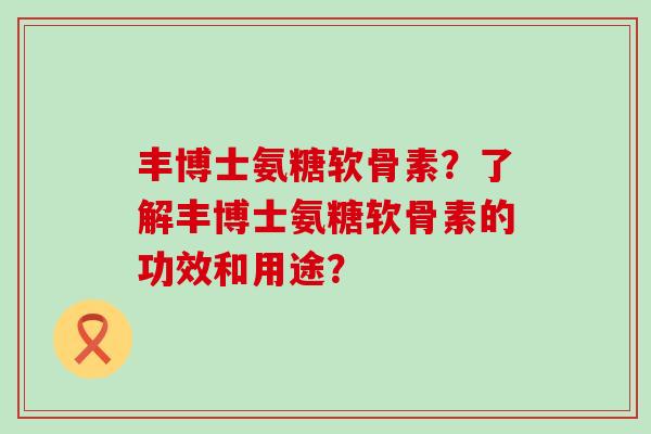 丰博士氨糖软骨素？了解丰博士氨糖软骨素的功效和用途？-第1张图片-氨糖科普网