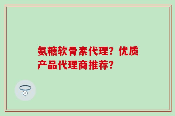 氨糖软骨素代理？优质产品代理商推荐？-第1张图片-氨糖科普网