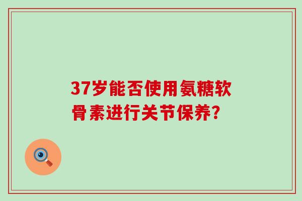 37岁能否使用氨糖软骨素进行关节保养?-第1张图片-氨糖科普网 37岁能否使用氨糖软骨素进行关节保养?-第1张图片-氨糖科普网