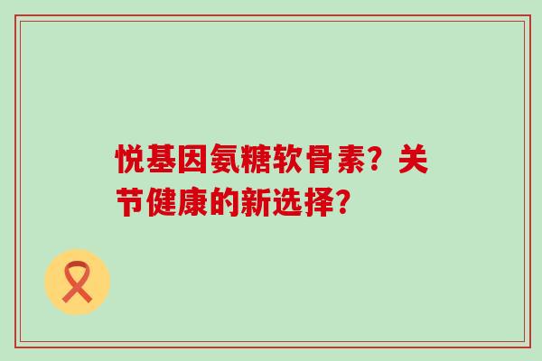 悦基因氨糖软骨素？关节健康的新选择？-第1张图片-氨糖科普网