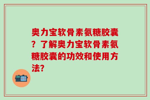 奥力宝软骨素氨糖胶囊?了解奥力宝软骨素氨糖胶囊的功效和使用方法?-第1张图片-氨糖科普网 奥力宝软骨素氨糖胶囊?了解奥力宝软骨素氨糖胶囊的功效和使用方法?-第1张图片-氨糖科普网