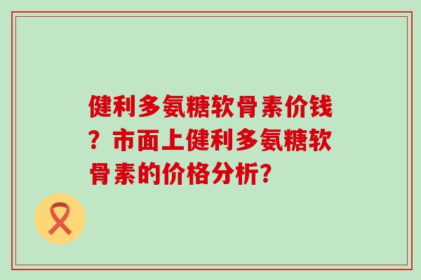 健利多氨糖软骨素价钱?市面上健利多氨糖软骨素的价格分析?-第1张图片-氨糖科普网 健利多氨糖软骨素价钱?市面上健利多氨糖软骨素的价格分析?-第1张图片-氨糖科普网