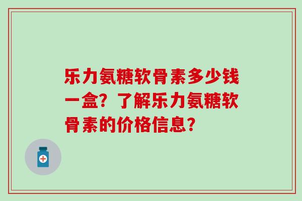 乐力氨糖软骨素多少钱一盒？了解乐力氨糖软骨素的价格信息？-第1张图片-氨糖科普网