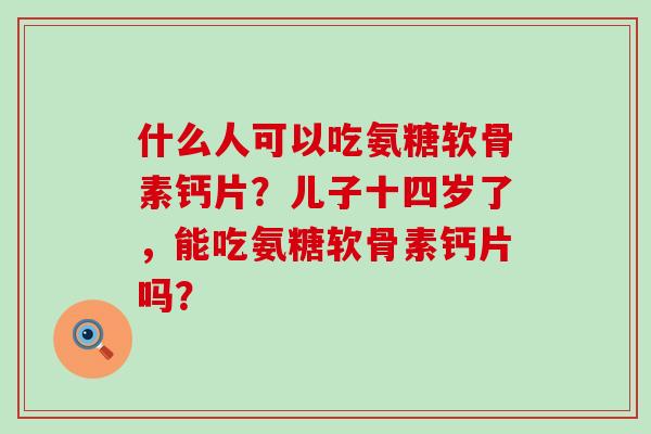什么人可以吃氨糖软骨素钙片?儿子十四岁了,能吃氨糖软骨素钙片吗?-第1张图片-氨糖科普网 什么人可以吃氨糖软骨素钙片?儿子十四岁了,能吃氨糖软骨素钙片吗?-第1张图片-氨糖科普网