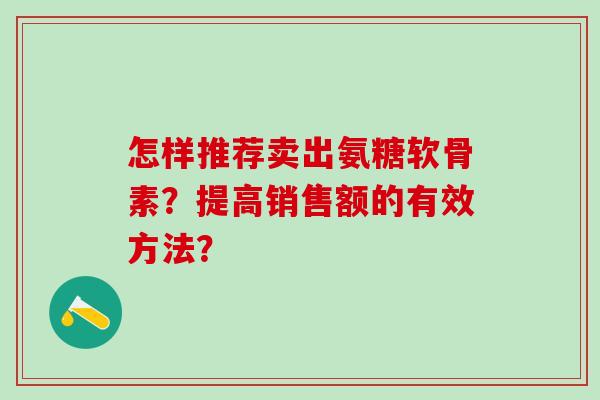 怎样推荐卖出氨糖软骨素？提高销售额的有效方法？-第1张图片-氨糖科普网