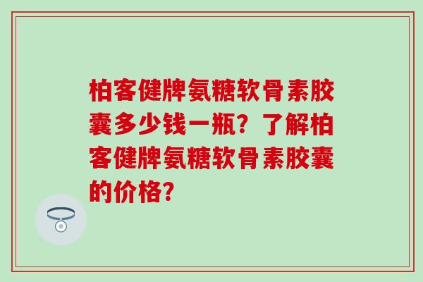 柏客健牌氨糖软骨素胶囊多少钱一瓶?了解柏客健牌氨糖软骨素胶囊的价格?-第1张图片-氨糖科普网 柏客健牌氨糖软骨素胶囊多少钱一瓶?了解柏客健牌氨糖软骨素胶囊的价格?-第1张图片-氨糖科普网