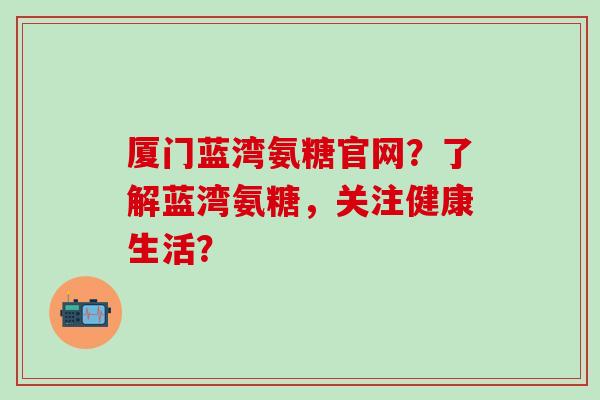 厦门蓝湾氨糖官网？了解蓝湾氨糖，关注健康生活？-第1张图片-氨糖科普网