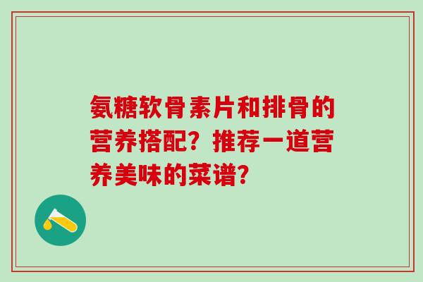 氨糖软骨素片和排骨的营养搭配?推荐一道营养美味的菜谱?-第1张图片-氨糖科普网 氨糖软骨素片和排骨的营养搭配?推荐一道营养美味的菜谱?-第1张图片-氨糖科普网