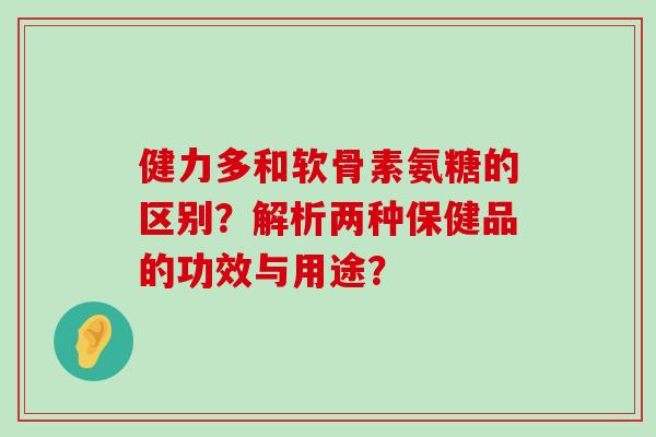 健力多和软骨素氨糖的区别?解析两种保健品的功效与用途?-第1张图片-氨糖科普网 健力多和软骨素氨糖的区别?解析两种保健品的功效与用途?-第1张图片-氨糖科普网