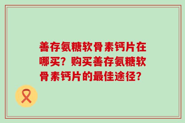 善存氨糖软骨素钙片在哪买?购买善存氨糖软骨素钙片的最佳途径?-第1张图片-氨糖科普网 善存氨糖软骨素钙片在哪买?购买善存氨糖软骨素钙片的最佳途径?-第1张图片-氨糖科普网