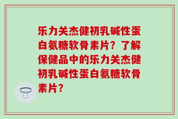 乐力关杰健初乳碱性蛋白氨糖软骨素片?了解保健品中的乐力关杰健初乳碱性蛋白氨糖软骨素片?-第1张图片-氨糖科普网 乐力关杰健初乳碱性蛋白氨糖软骨素片?了解保健品中的乐力关杰健初乳碱性蛋白氨糖软骨素片?-第1张图片-氨糖科普网