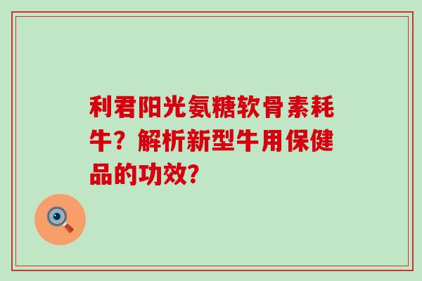 利君阳光氨糖软骨素耗牛？解析新型牛用保健品的功效？-第1张图片-氨糖科普网