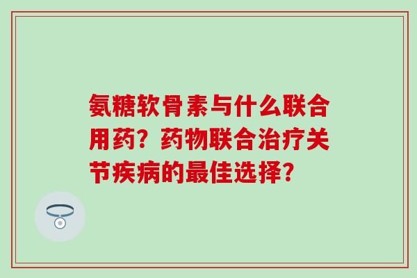 氨糖软骨素与什么联合用药?药物联合治疗关节疾病的最佳选择?-第1张图片-氨糖科普网 氨糖软骨素与什么联合用药?药物联合治疗关节疾病的最佳选择?-第1张图片-氨糖科普网