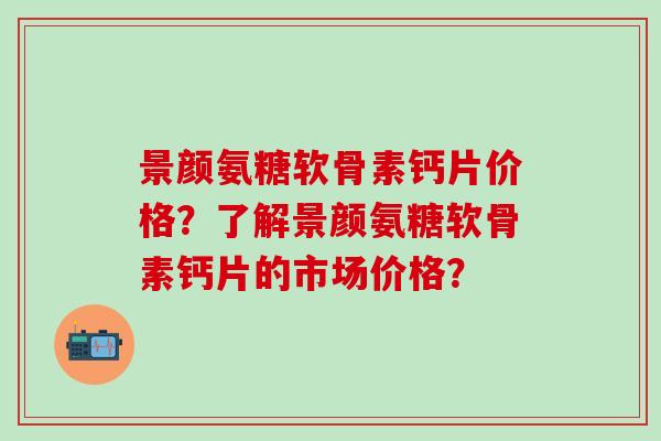 景颜氨糖软骨素钙片价格?了解景颜氨糖软骨素钙片的市场价格?-第1张图片-氨糖科普网 景颜氨糖软骨素钙片价格?了解景颜氨糖软骨素钙片的市场价格?-第1张图片-氨糖科普网