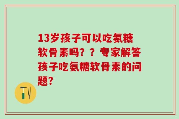 13岁孩子可以吃氨糖软骨素吗??专家解答孩子吃氨糖软骨素的问题?-第1张图片-氨糖科普网 13岁孩子可以吃氨糖软骨素吗??专家解答孩子吃氨糖软骨素的问题?-第1张图片-氨糖科普网