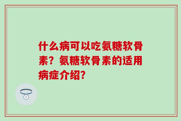 什么病可以吃氨糖软骨素？氨糖软骨素的适用病症介绍？-第1张图片-氨糖科普网