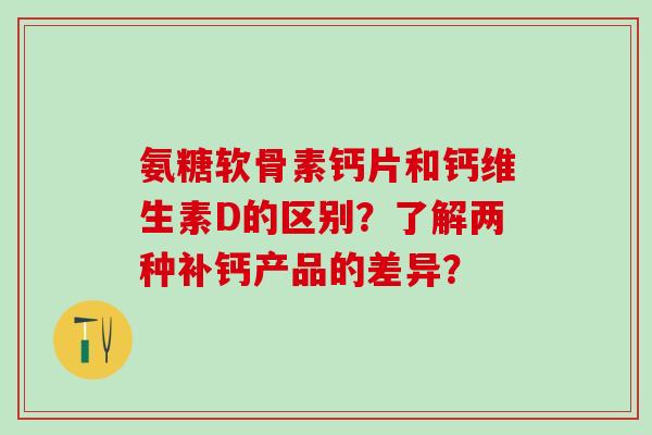 氨糖软骨素钙片和钙维生素D的区别？了解两种补钙产品的差异？-第1张图片-氨糖科普网