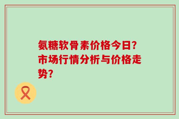 氨糖软骨素价格今日?市场行情分析与价格走势?-第1张图片-氨糖科普网 氨糖软骨素价格今日?市场行情分析与价格走势?-第1张图片-氨糖科普网