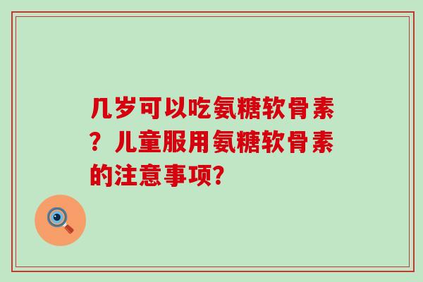 几岁可以吃氨糖软骨素？儿童服用氨糖软骨素的注意事项？-第1张图片-氨糖科普网