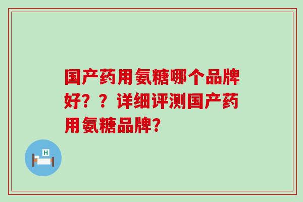 国产药用氨糖哪个品牌好？？详细评测国产药用氨糖品牌？-第1张图片-氨糖科普网