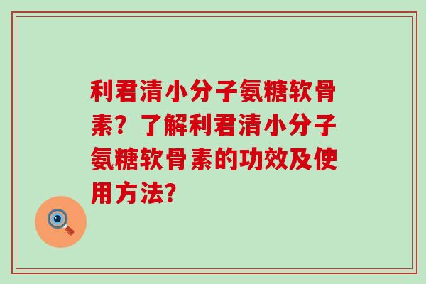 利君清小分子氨糖软骨素？了解利君清小分子氨糖软骨素的功效及使用方法？-第1张图片-氨糖科普网