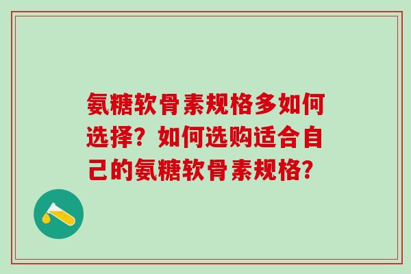 氨糖软骨素规格多如何选择？如何选购适合自己的氨糖软骨素规格？-第1张图片-氨糖科普网