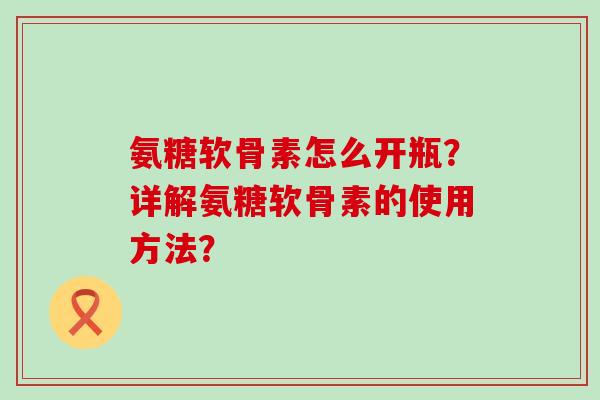 氨糖软骨素怎么开瓶？详解氨糖软骨素的使用方法？-第1张图片-氨糖科普网