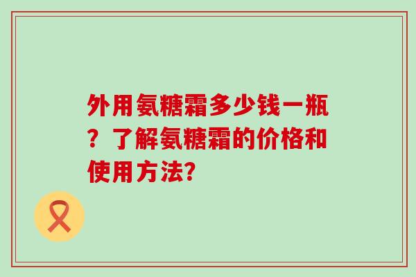 外用氨糖霜多少钱一瓶？了解氨糖霜的价格和使用方法？-第1张图片-氨糖科普网