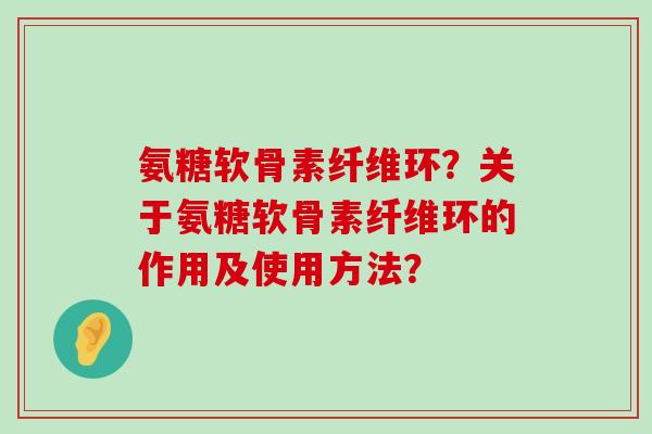 氨糖软骨素纤维环?关于氨糖软骨素纤维环的作用及使用方法?-第1张图片-氨糖科普网 氨糖软骨素纤维环?关于氨糖软骨素纤维环的作用及使用方法?-第1张图片-氨糖科普网